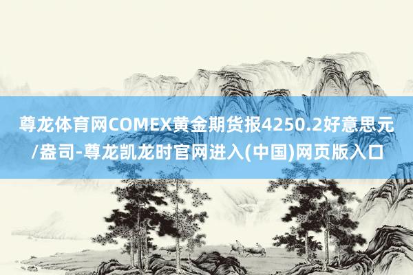 尊龙体育网COMEX黄金期货报4250.2好意思元/盎司-尊龙凯龙时官网进入(中国)网页版入口