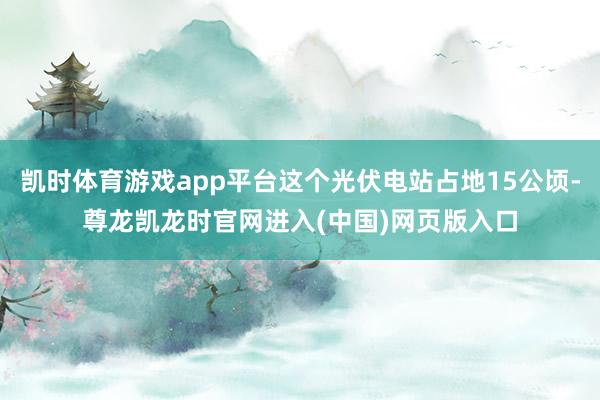 凯时体育游戏app平台这个光伏电站占地15公顷-尊龙凯龙时官网进入(中国)网页版入口