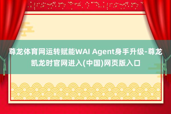 尊龙体育网运转赋能WAI Agent身手升级-尊龙凯龙时官网进入(中国)网页版入口