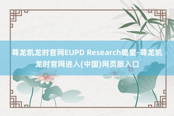 尊龙凯龙时官网EUPD Research瞻望-尊龙凯龙时官网进入(中国)网页版入口