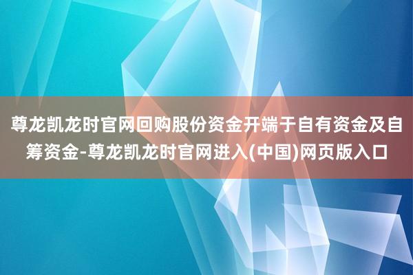 尊龙凯龙时官网回购股份资金开端于自有资金及自筹资金-尊龙凯龙时官网进入(中国)网页版入口