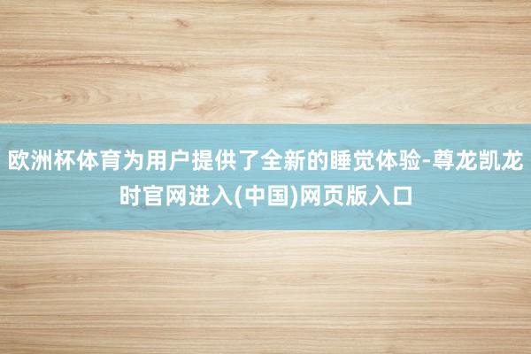 欧洲杯体育为用户提供了全新的睡觉体验-尊龙凯龙时官网进入(中国)网页版入口