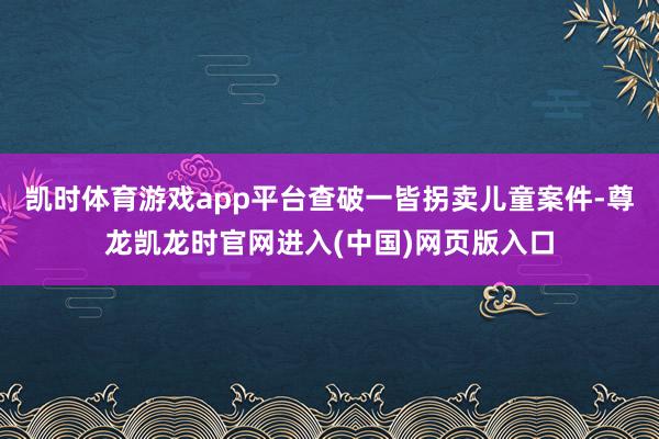 凯时体育游戏app平台查破一皆拐卖儿童案件-尊龙凯龙时官网进入(中国)网页版入口