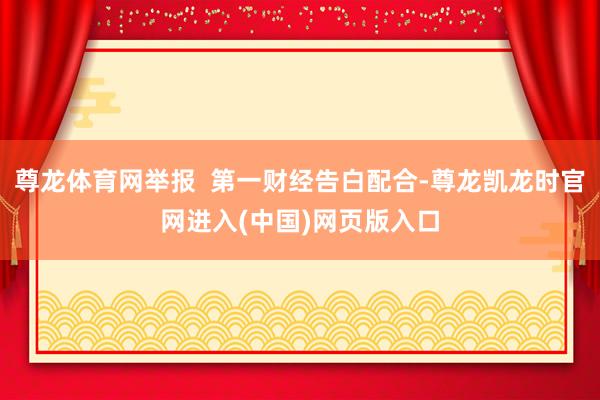 尊龙体育网举报  第一财经告白配合-尊龙凯龙时官网进入(中国)网页版入口