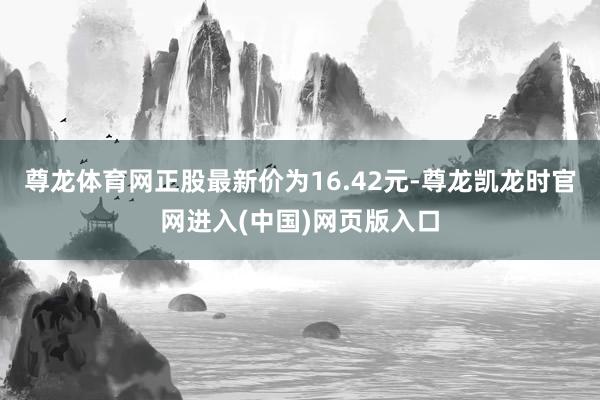 尊龙体育网正股最新价为16.42元-尊龙凯龙时官网进入(中国)网页版入口
