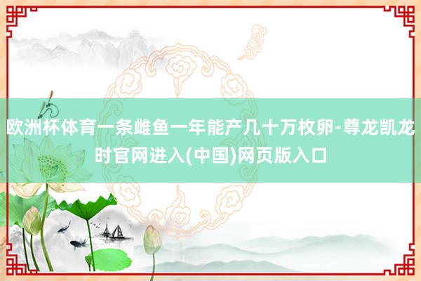 欧洲杯体育一条雌鱼一年能产几十万枚卵-尊龙凯龙时官网进入(中国)网页版入口