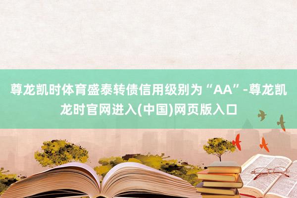 尊龙凯时体育盛泰转债信用级别为“AA”-尊龙凯龙时官网进入(中国)网页版入口