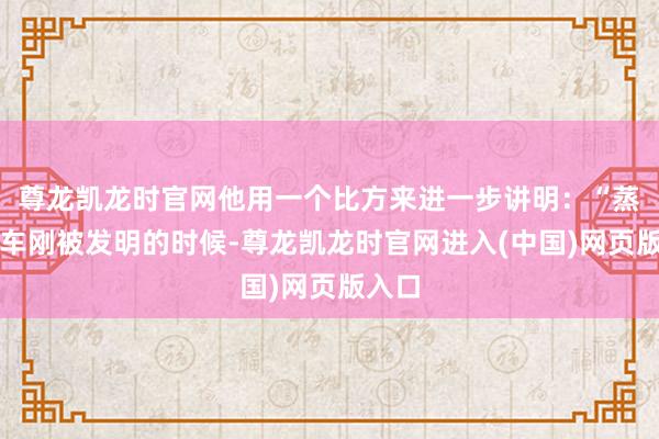 尊龙凯龙时官网他用一个比方来进一步讲明：“蒸汽机车刚被发明的时候-尊龙凯龙时官网进入(中国)网页版入口