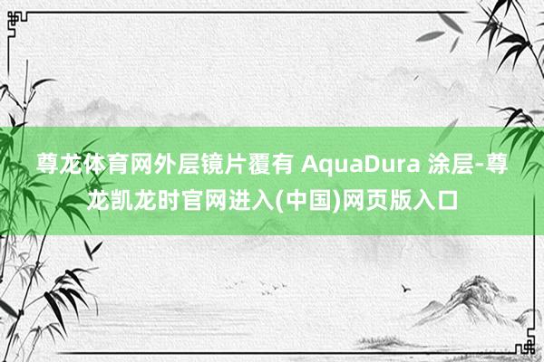 尊龙体育网外层镜片覆有 AquaDura 涂层-尊龙凯龙时官网进入(中国)网页版入口