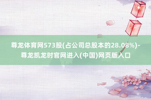 尊龙体育网573股(占公司总股本的28.08%)-尊龙凯龙时官网进入(中国)网页版入口