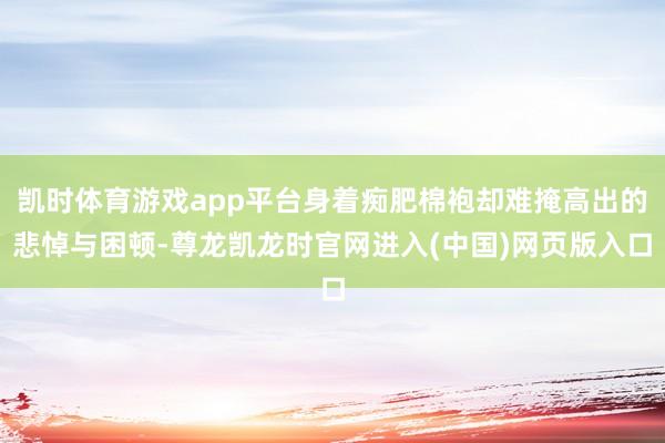 凯时体育游戏app平台身着痴肥棉袍却难掩高出的悲悼与困顿-尊龙凯龙时官网进入(中国)网页版入口