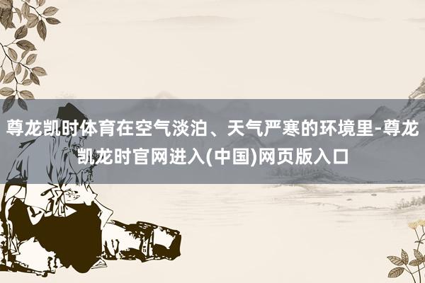 尊龙凯时体育在空气淡泊、天气严寒的环境里-尊龙凯龙时官网进入(中国)网页版入口
