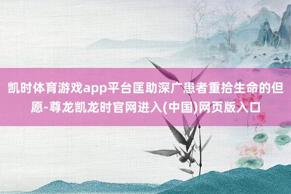凯时体育游戏app平台匡助深广患者重拾生命的但愿-尊龙凯龙时官网进入(中国)网页版入口