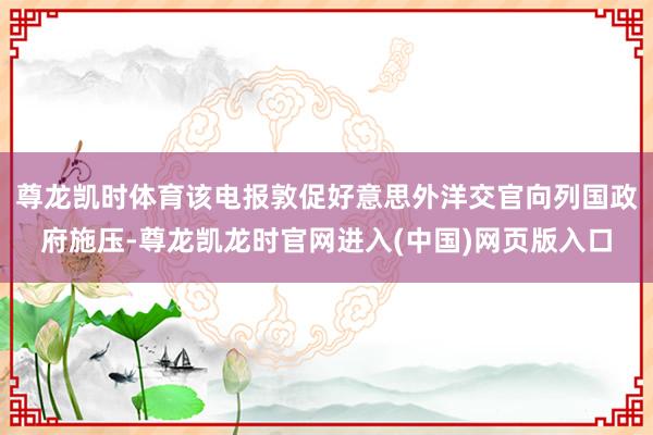 尊龙凯时体育该电报敦促好意思外洋交官向列国政府施压-尊龙凯龙时官网进入(中国)网页版入口