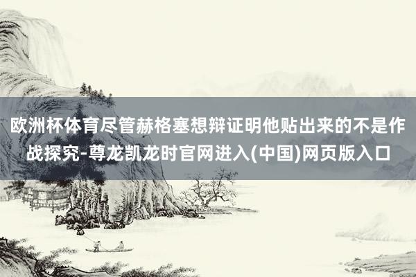 欧洲杯体育尽管赫格塞想辩证明他贴出来的不是作战探究-尊龙凯龙时官网进入(中国)网页版入口