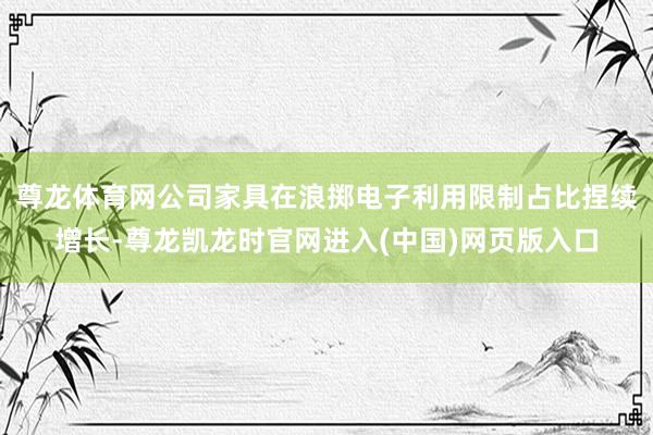 尊龙体育网公司家具在浪掷电子利用限制占比捏续增长-尊龙凯龙时官网进入(中国)网页版入口