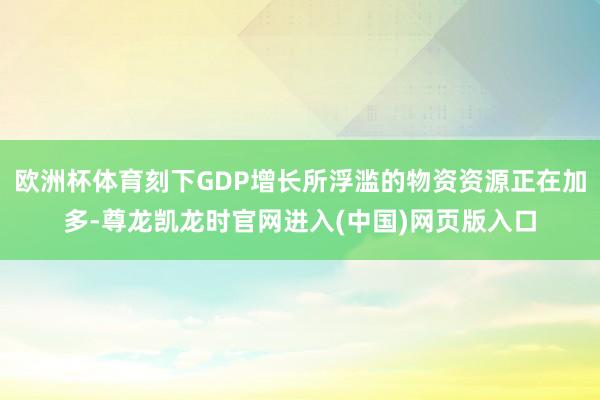 欧洲杯体育刻下GDP增长所浮滥的物资资源正在加多-尊龙凯龙时官网进入(中国)网页版入口