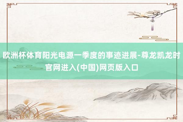 欧洲杯体育阳光电源一季度的事迹进展-尊龙凯龙时官网进入(中国)网页版入口