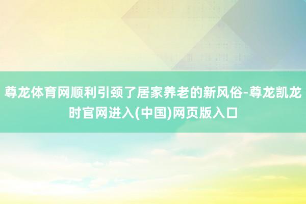 尊龙体育网顺利引颈了居家养老的新风俗-尊龙凯龙时官网进入(中国)网页版入口