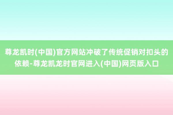 尊龙凯时(中国)官方网站冲破了传统促销对扣头的依赖-尊龙凯龙时官网进入(中国)网页版入口