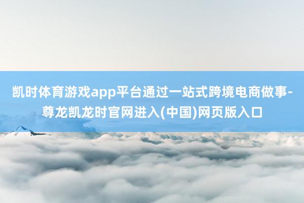 凯时体育游戏app平台通过一站式跨境电商做事-尊龙凯龙时官网进入(中国)网页版入口