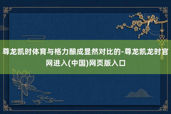 尊龙凯时体育与格力酿成显然对比的-尊龙凯龙时官网进入(中国)网页版入口