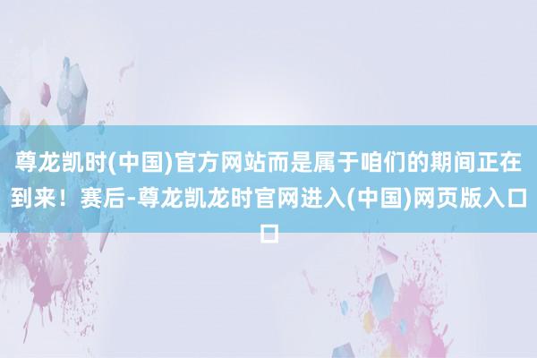 尊龙凯时(中国)官方网站而是属于咱们的期间正在到来！赛后-尊龙凯龙时官网进入(中国)网页版入口