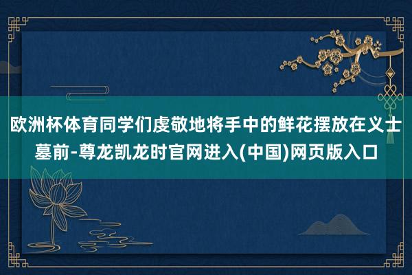 欧洲杯体育同学们虔敬地将手中的鲜花摆放在义士墓前-尊龙凯龙时官网进入(中国)网页版入口