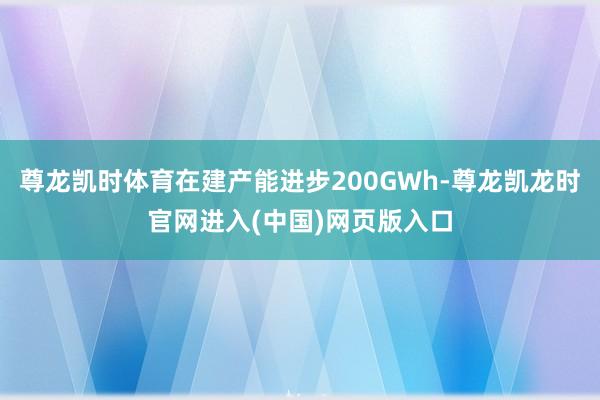 尊龙凯时体育在建产能进步200GWh-尊龙凯龙时官网进入(中国)网页版入口