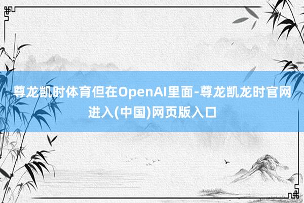 尊龙凯时体育但在OpenAI里面-尊龙凯龙时官网进入(中国)网页版入口