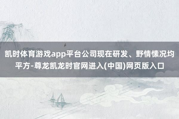 凯时体育游戏app平台公司现在研发、野情愫况均平方-尊龙凯龙时官网进入(中国)网页版入口