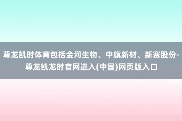 尊龙凯时体育包括金河生物、中旗新材、新赛股份-尊龙凯龙时官网进入(中国)网页版入口