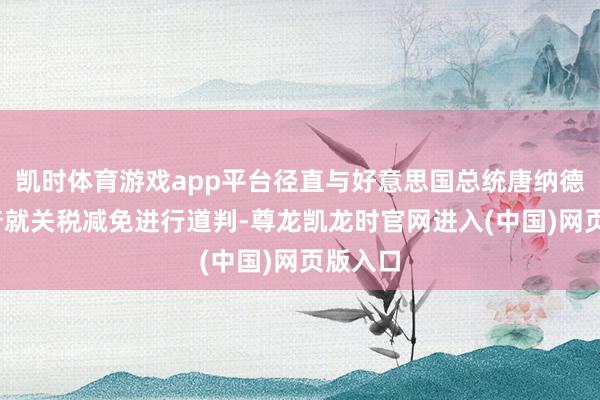 凯时体育游戏app平台径直与好意思国总统唐纳德·特朗普就关税减免进行道判-尊龙凯龙时官网进入(中国)网页版入口