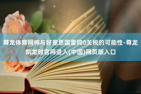 尊龙体育网将与好意思国雷同0关税的可能性-尊龙凯龙时官网进入(中国)网页版入口