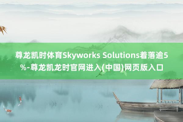 尊龙凯时体育Skyworks Solutions着落逾5%-尊龙凯龙时官网进入(中国)网页版入口