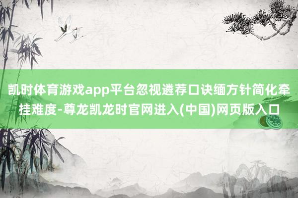 凯时体育游戏app平台忽视遴荐口诀缅方针简化牵挂难度-尊龙凯龙时官网进入(中国)网页版入口