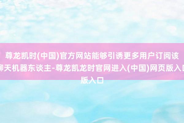 尊龙凯时(中国)官方网站能够引诱更多用户订阅该聊天机器东谈主-尊龙凯龙时官网进入(中国)网页版入口