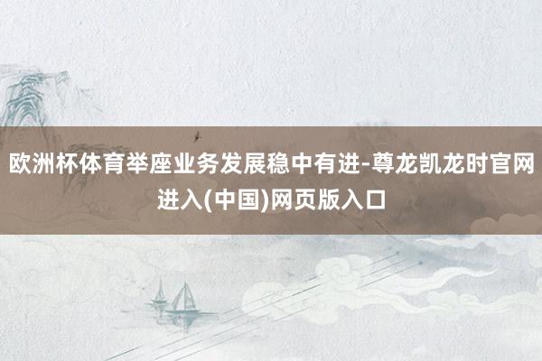欧洲杯体育举座业务发展稳中有进-尊龙凯龙时官网进入(中国)网页版入口