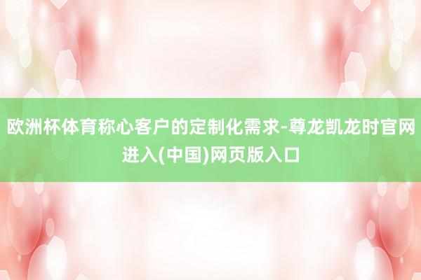 欧洲杯体育称心客户的定制化需求-尊龙凯龙时官网进入(中国)网页版入口