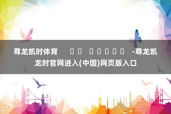 尊龙凯时体育      		  					  -尊龙凯龙时官网进入(中国)网页版入口