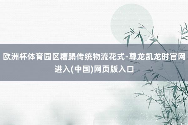 欧洲杯体育园区糟蹋传统物流花式-尊龙凯龙时官网进入(中国)网页版入口
