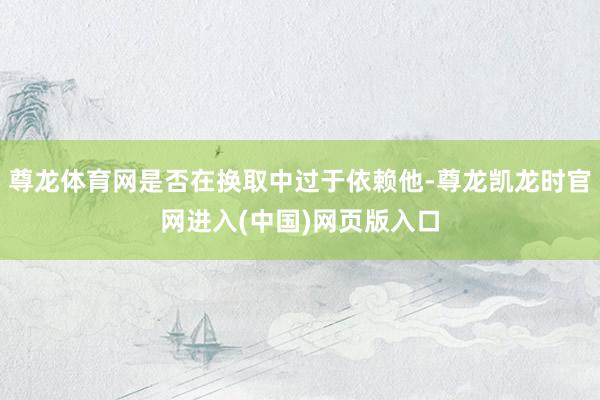 尊龙体育网是否在换取中过于依赖他-尊龙凯龙时官网进入(中国)网页版入口