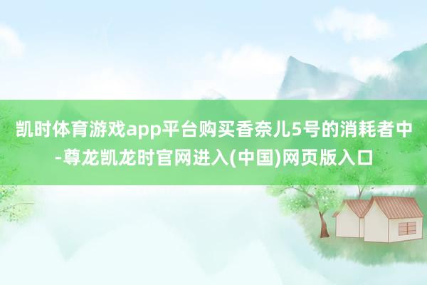 凯时体育游戏app平台购买香奈儿5号的消耗者中-尊龙凯龙时官网进入(中国)网页版入口