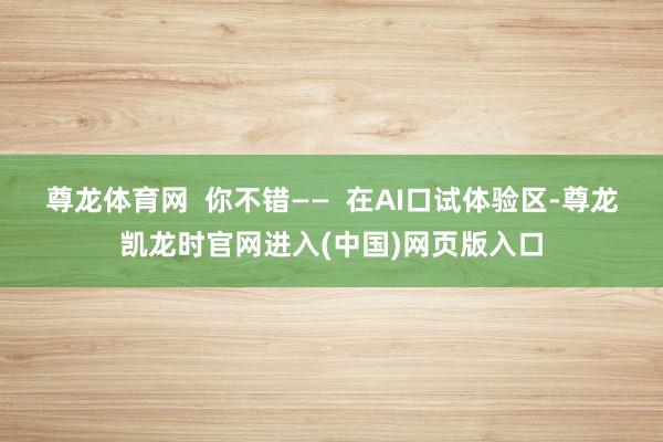 尊龙体育网  你不错——  在AI口试体验区-尊龙凯龙时官网进入(中国)网页版入口