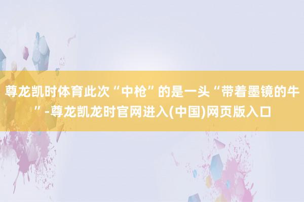 尊龙凯时体育此次“中枪”的是一头“带着墨镜的牛”-尊龙凯龙时官网进入(中国)网页版入口