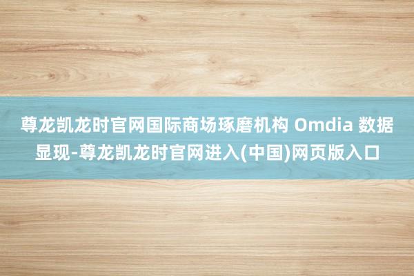 尊龙凯龙时官网国际商场琢磨机构 Omdia 数据显现-尊龙凯龙时官网进入(中国)网页版入口