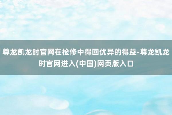 尊龙凯龙时官网在检修中得回优异的得益-尊龙凯龙时官网进入(中国)网页版入口