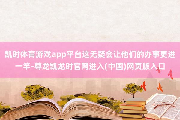 凯时体育游戏app平台这无疑会让他们的办事更进一竿-尊龙凯龙时官网进入(中国)网页版入口