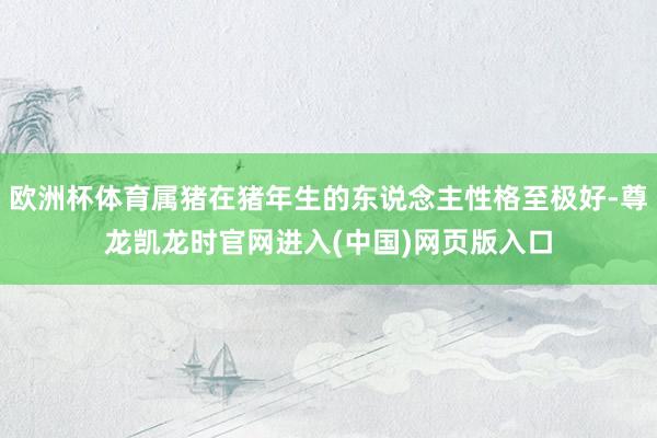 欧洲杯体育属猪在猪年生的东说念主性格至极好-尊龙凯龙时官网进入(中国)网页版入口
