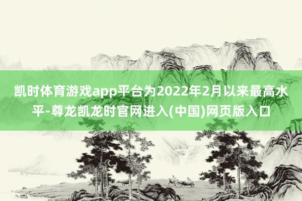 凯时体育游戏app平台为2022年2月以来最高水平-尊龙凯龙时官网进入(中国)网页版入口